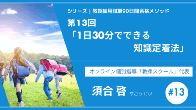 シリーズ教員採用試験90日間合格メソッド｜【第13回｜1日30分でできる知識定着法】