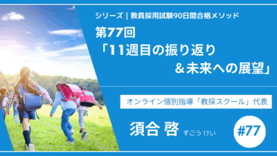 シリーズ教員採用試験90日間合格メソッド｜【第77回｜11週目の振り返り＆未来への展望】