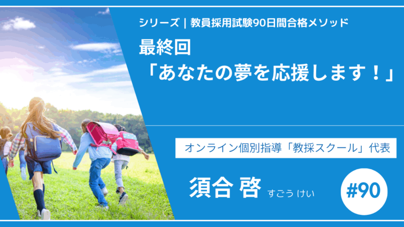シリーズ教員採用試験90日間合格メソッド｜【No.90 最終回｜スペシャルコンテンツ「あなたの夢を応援します！」】